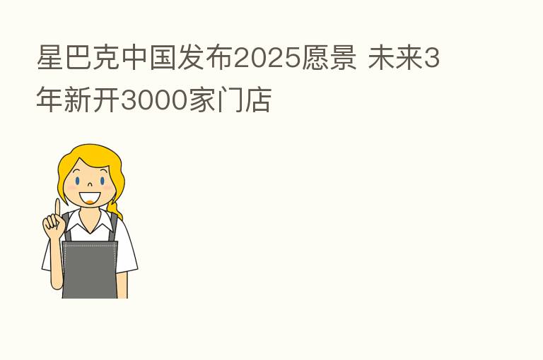星巴克中国发布2025愿景 未来3年新开3000家门店