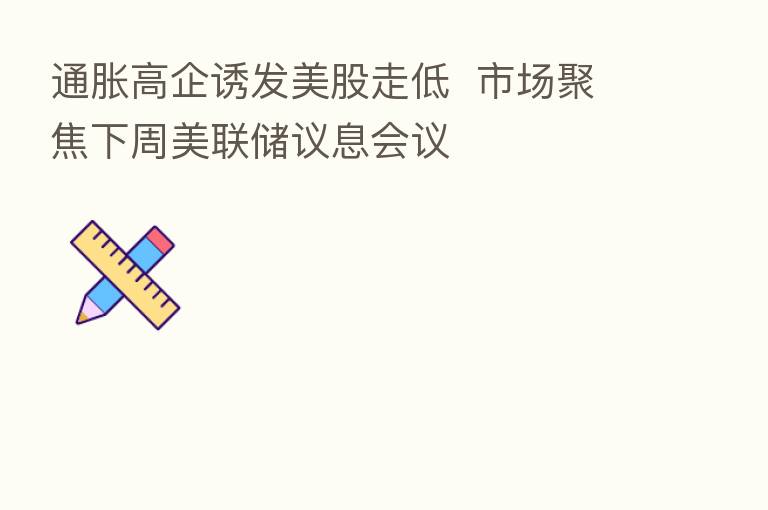 通胀高企诱发美股走低  市场聚焦下周美联储议息会议