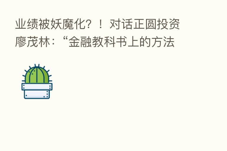 业绩被妖魔化？！对话正圆投资廖茂林：“金融教科书上的方法不实用，后市看好这些行业”
