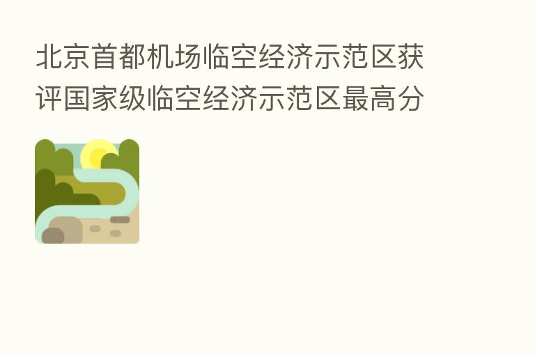 北京首都机场临空经济示范区获评国家级临空经济示范区   高分