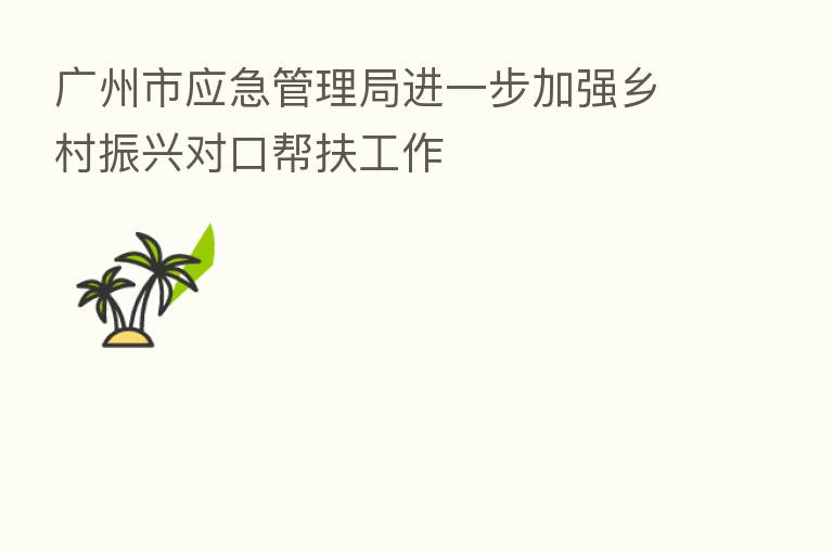 广州市应急管理局进一步加强乡村振兴对口帮扶工作