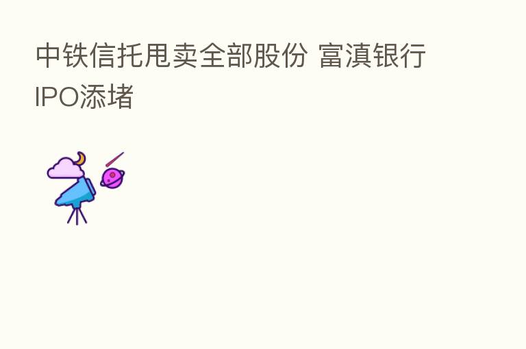 中铁信托甩卖全部股份 富滇银行IPO添堵