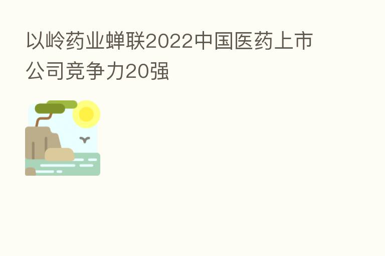 以岭药业蝉联2022中国医药上市公司竞争力20强