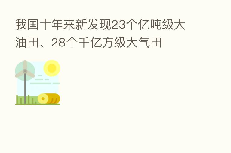 我国十年来新发现23个亿吨级大油田、28个千亿方级大气田