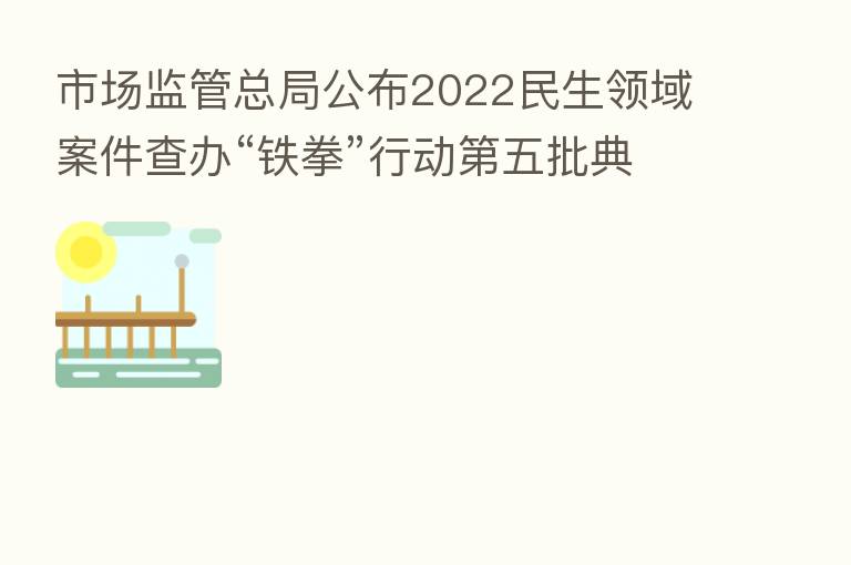 市场监管总局公布2022民生领域案件查办“铁拳”行动 五批典型案例