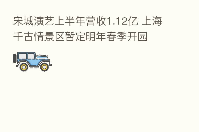 宋城演艺上半年营收1.12亿 上海千古情景区暂定明年春季开园