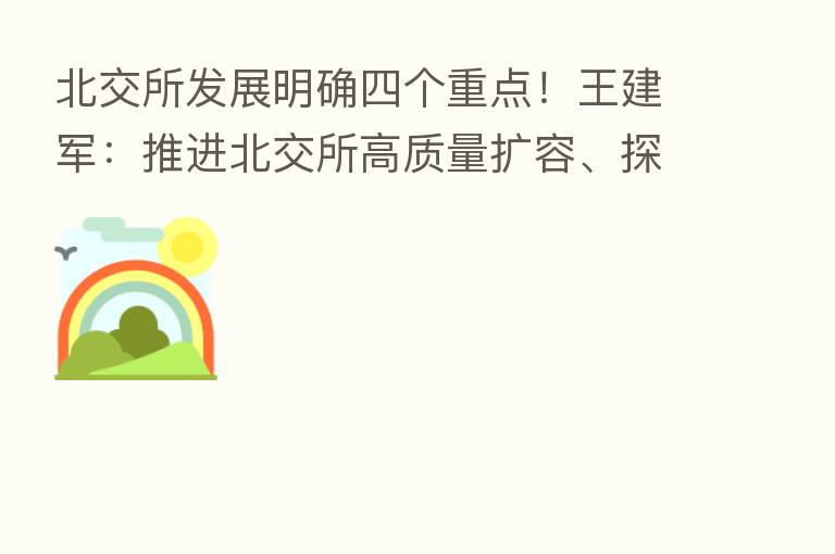 北交所发展明确四个重点！王建军：推进北交所高质量扩容、探索多元化发行上市机制、探索混合交易安排