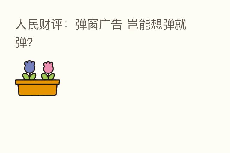 人民财评:弹窗广告 岂能想弹就弹?