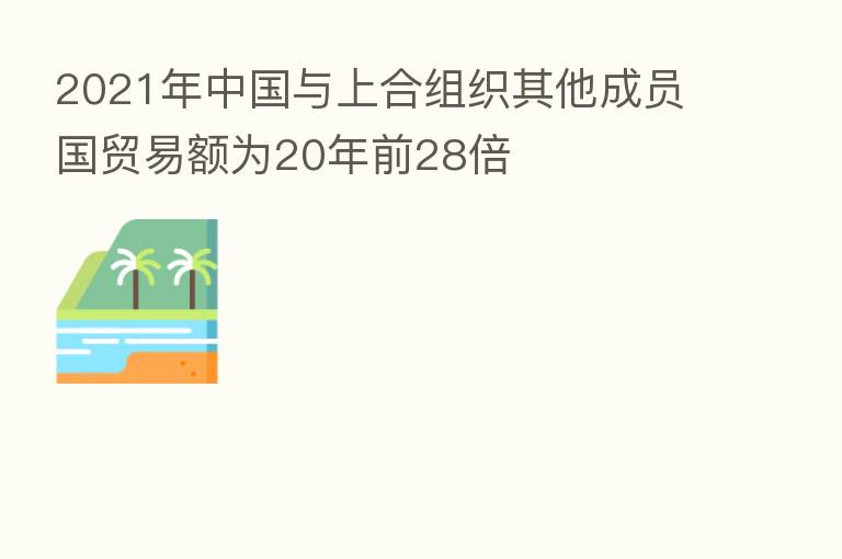 2021年中国与上合组织其他成员国贸易额为20年前28倍
