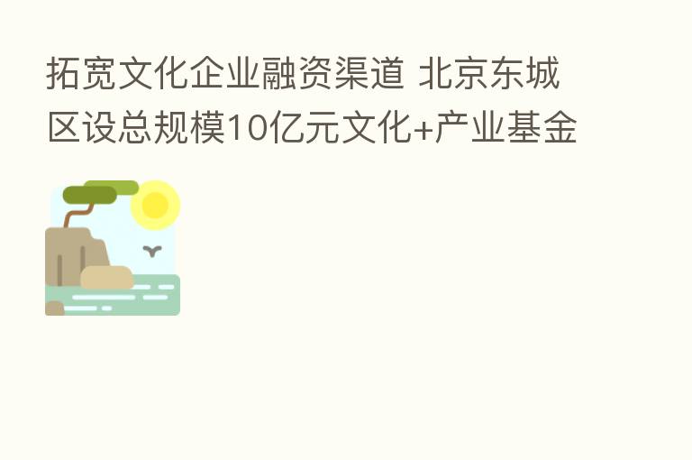 拓宽文化企业融资渠道 北京东城区设总规模10亿元文化+产业基金