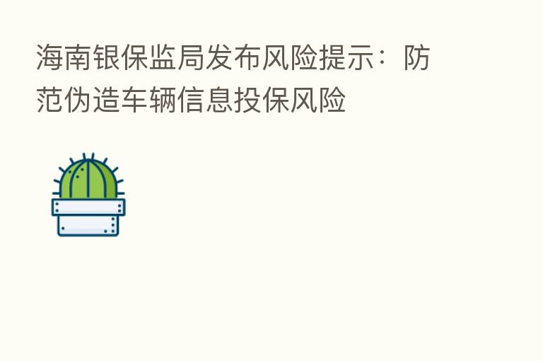 海南银保监局发布风险提示：防范伪造车辆信息投保风险
