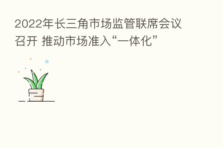 2022年长三角市场监管联席会议召开 推动市场准入“一体化”