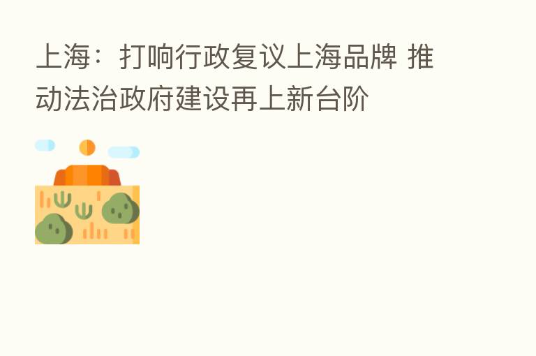 上海:打响行政复议上海品牌 推动法治政府建设再上新台阶