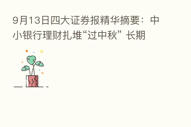 9月13日四大证券报精华摘要：中小银行理财扎堆“过中秋” 长期固收类产品唱主角