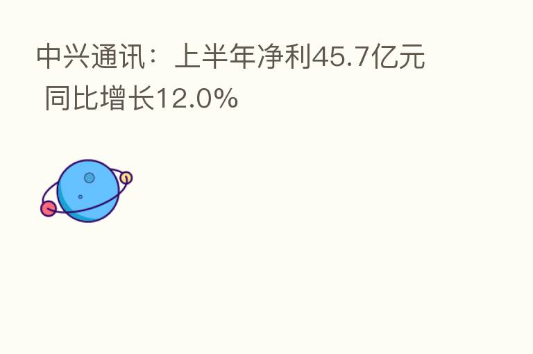 中兴通讯：上半年净利45.7亿元 同比增长12.0%