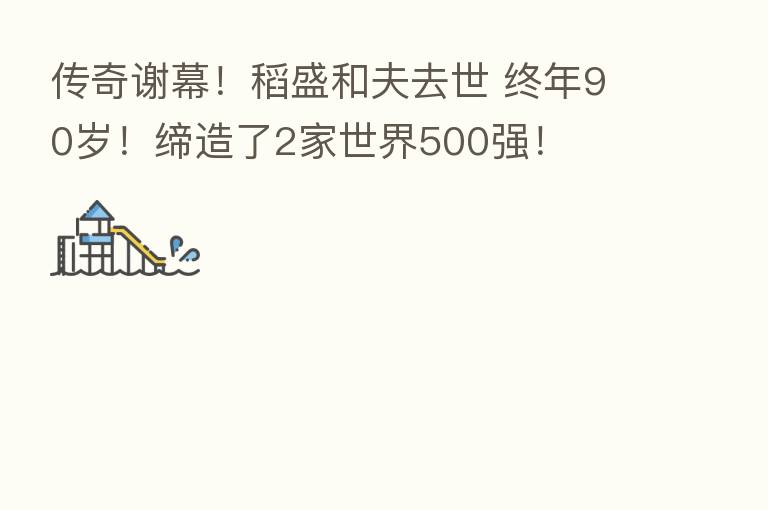 传奇谢幕！稻盛和夫去世 终年90岁！缔造了2家世界500强！