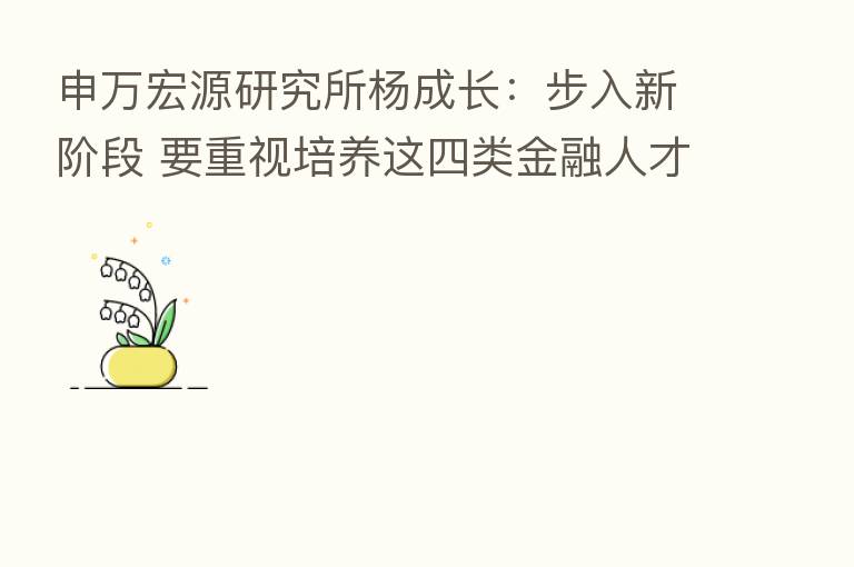 申万宏源研究所杨成长：步入新阶段 要重视培养这四类金融人才