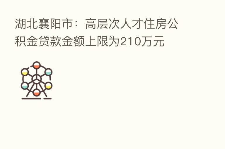 湖北襄阳市：高层次人才住房公积金贷款金额上限为210万元