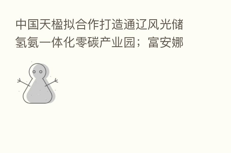 中国天楹拟合作打造通辽风光储氢氨一体化零碳产业园；富安娜澄清固收理财产品逾期兑付相关传闻
