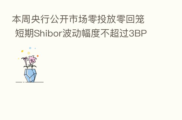 本周央行公开市场零投放零回笼 短期Shibor波动幅度不超过3BP