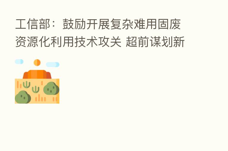 工信部:鼓励开展复杂难用固废资源化利用技术攻关 超前谋划新兴固废利用路径