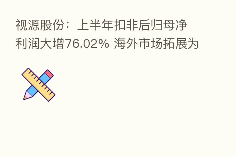 视源股份：上半年扣非后归母净利润大增76.02% 海外市场拓展为高质量发展注入新动能