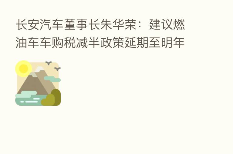 长安汽车董事长朱华荣：建议燃油车车购税减半政策延期至明年一季度