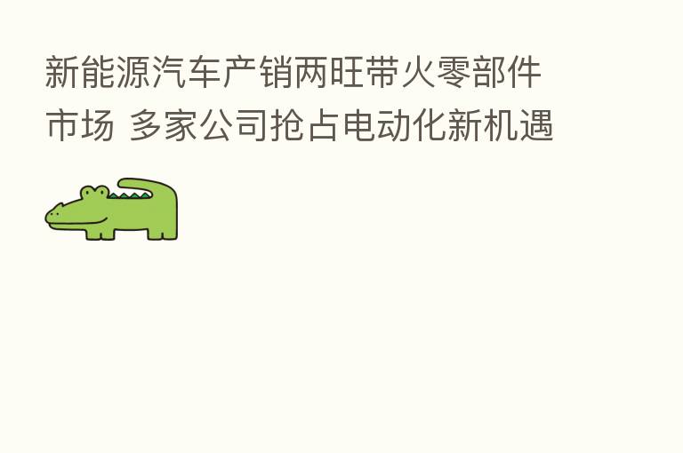 新能源汽车产销两旺带火零部件市场 多家公司抢占电动化新机遇