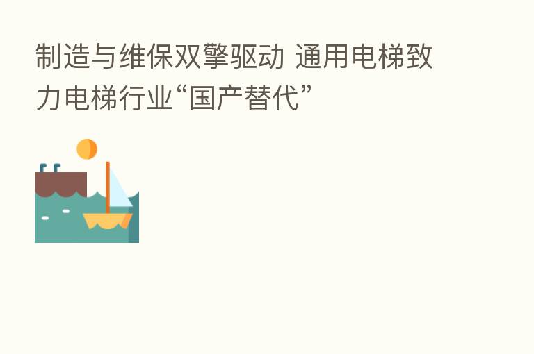 制造与维保双擎驱动 通用电梯致力电梯行业“国产替代”