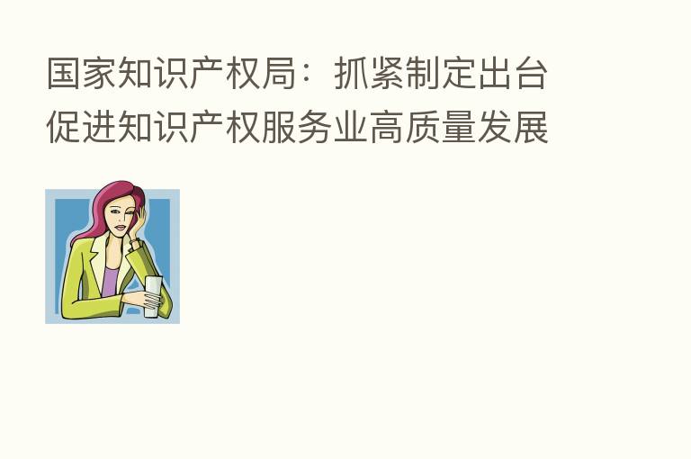国家知识产权局:抓紧制定出台促进知识产权服务业高质量发展的政策文件