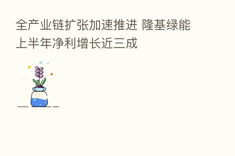 全产业链扩张加速推进 隆基绿能上半年净利增长近三成