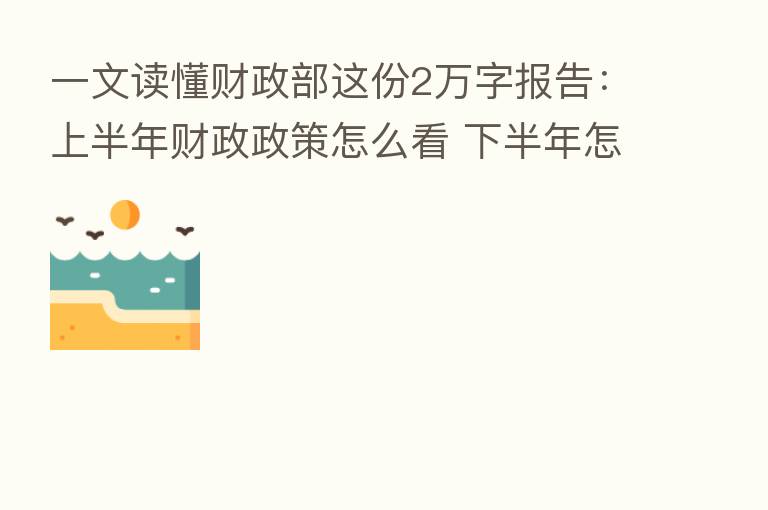 一文读懂财政部这份2万字报告:上半年财政政策怎么看 下半年怎么办