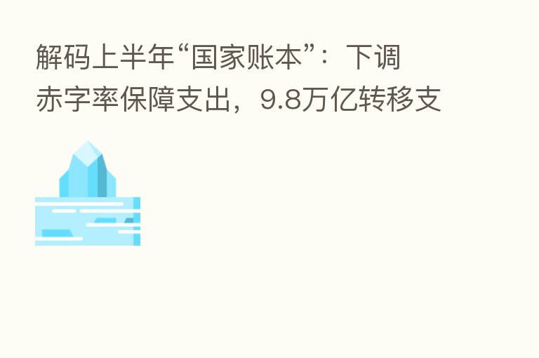 解码上半年“国家账本”:下调赤字率保障支出,9.8万亿转移支付重点“三保”
