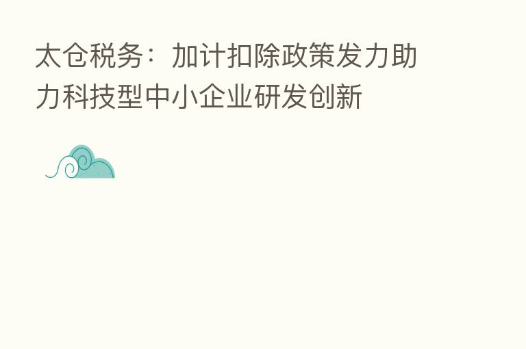 太仓税务:加计扣除政策发力助力科技型中小企业研发创新