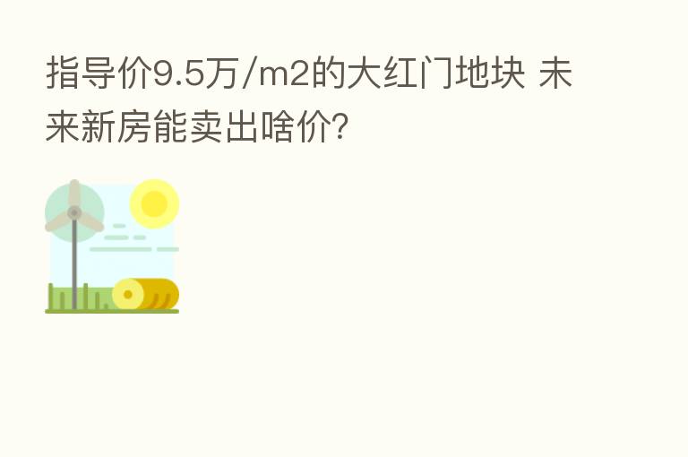 指导价9.5万/m2的大红门地块 未来新房能卖出啥价？