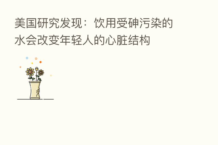 美国研究发现:饮用受砷污染的水会改变年轻人的心脏结构