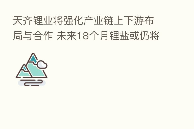 天齐锂业将强化产业链上下游布局与合作 未来18个月锂盐或仍将供不应求