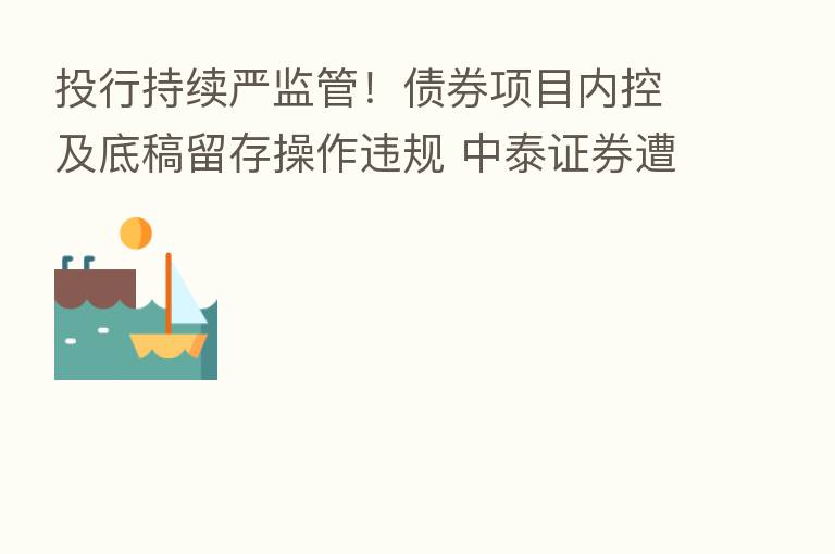 投行持续严监管!债券项目内控及底稿留存操作违规 中泰证券遭责令改正