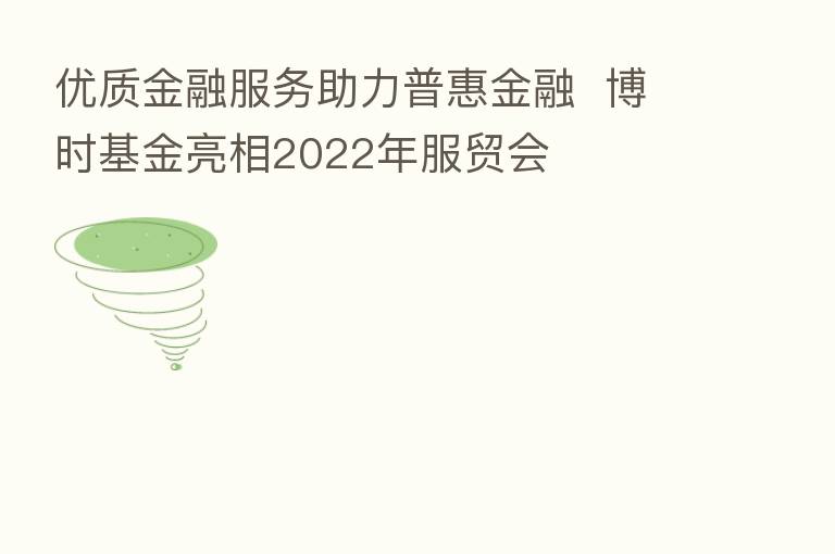优质金融服务助力普惠金融 博时基金亮相2022年服贸会