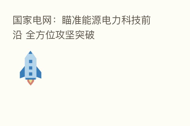 国家电网:瞄准能源电力科技前沿 全方位攻坚突破