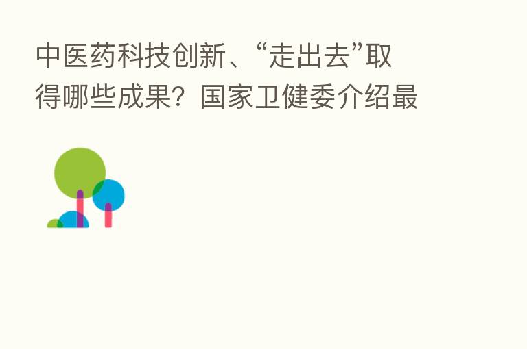 中医药科技创新、“走出去”取得哪些成果?国家卫健委介绍新 进展