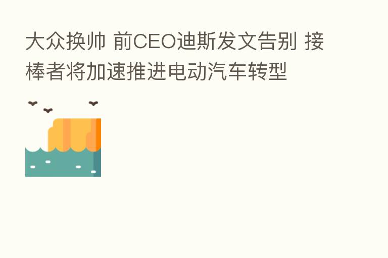 大众换帅 前CEO迪斯发文告别 接棒者将加速推进电动汽车转型