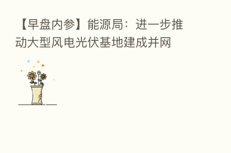 【早盘内参】能源局：进一步推动大型风电光伏基地建成并网