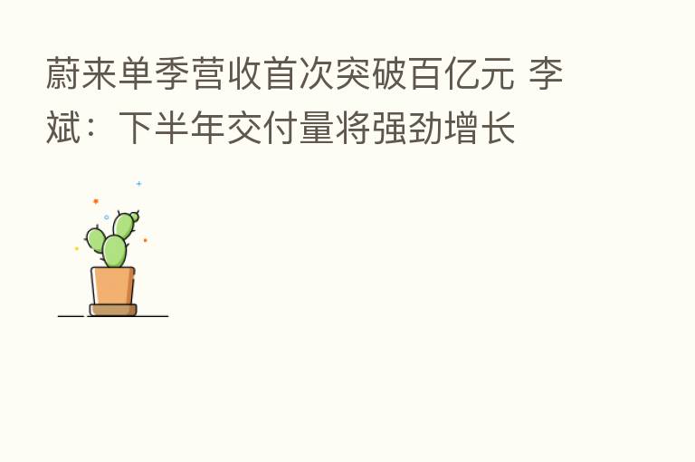蔚来单季营收首次突破百亿元 李斌：下半年交付量将强劲增长