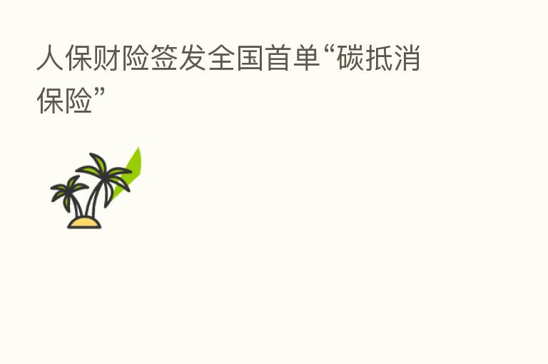 人保财险签发全国首单“碳抵消 ”