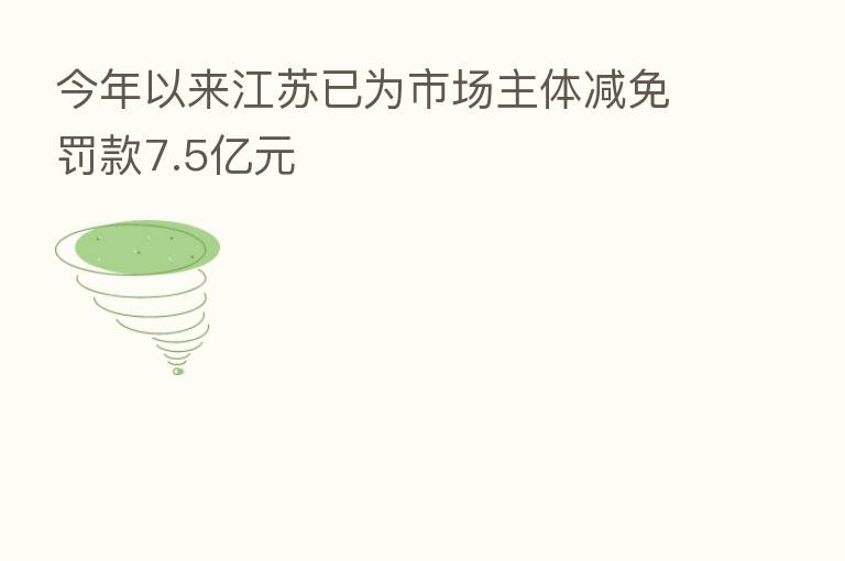 今年以来江苏已为市场主体减免罚款7.5亿元