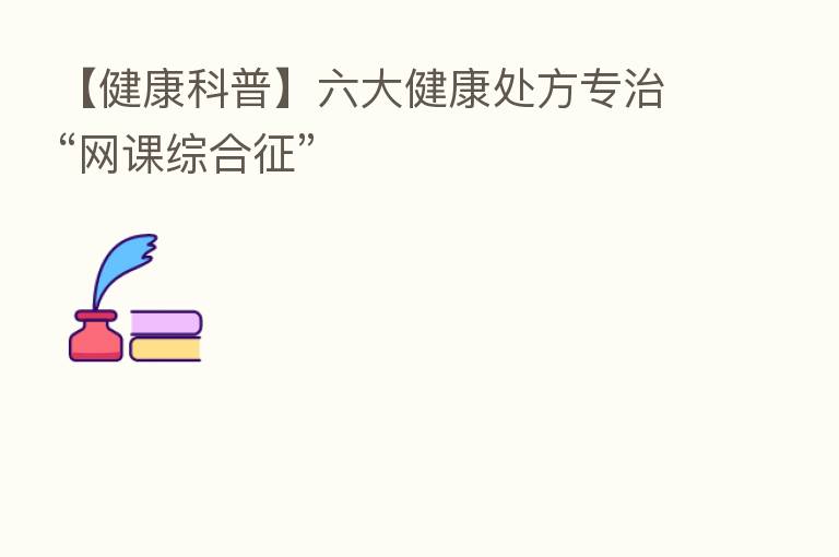 【健康科普】六大健康处方专治“网课综合征”