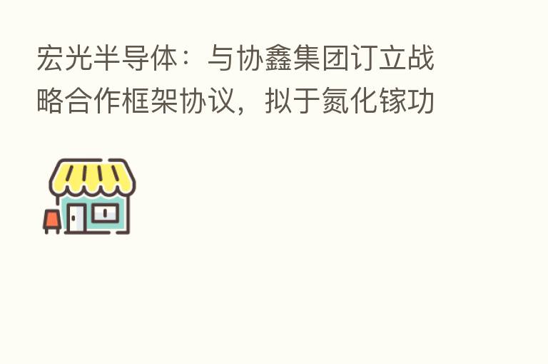 宏光半导体：与协鑫集团订立战略合作框架协议，拟于氮化镓功率芯片在新能源领域的应用开展密切合作