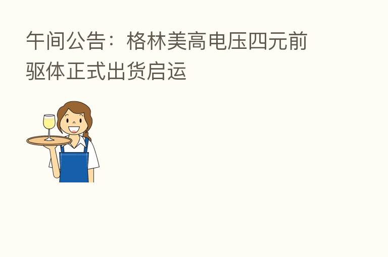 午间公告:格林美高电压四元前驱体正式出货启运