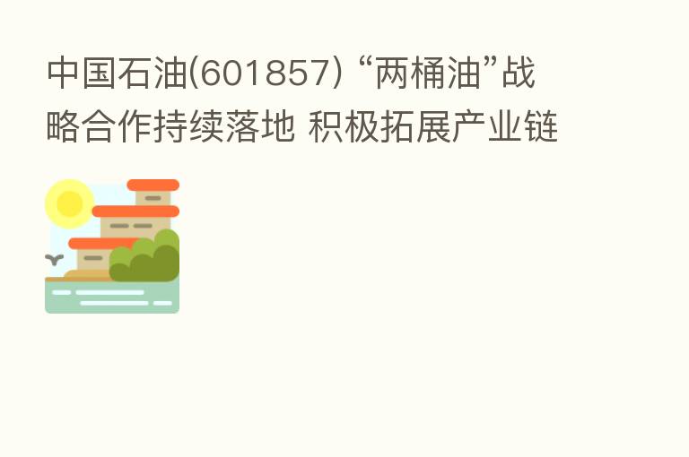中国石油(601857) “两桶油”战略合作持续落地 积极拓展产业链上下游资源